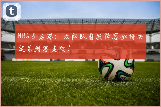 NBA季后赛：太阳队首发阵容如何决定系列赛走向？