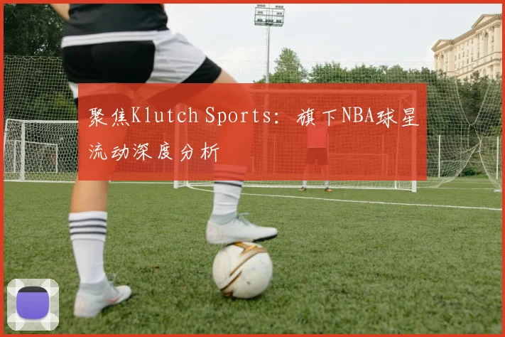 聚焦Klutch Sports：旗下NBA球星流动深度分析