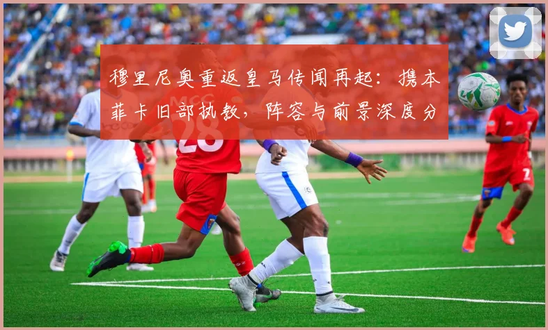 穆里尼奥重返皇马传闻再起：携本菲卡旧部执教，阵容与前景深度分析