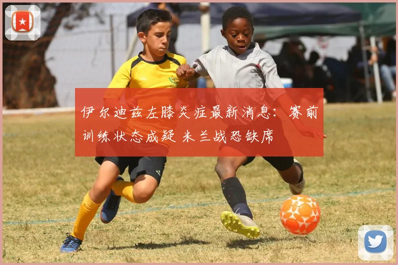 伊尔迪兹左膝炎症最新消息：赛前训练状态成疑 米兰战恐缺席