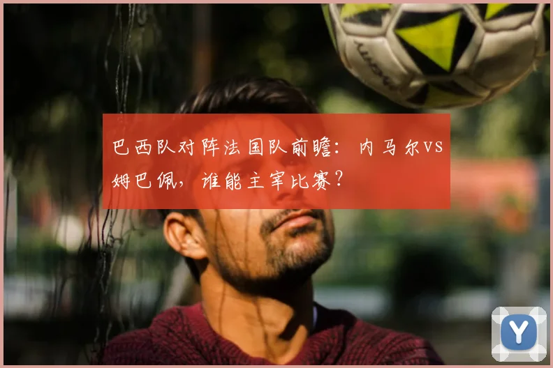 巴西队对阵法国队前瞻：内马尔vs姆巴佩，谁能主宰比赛？