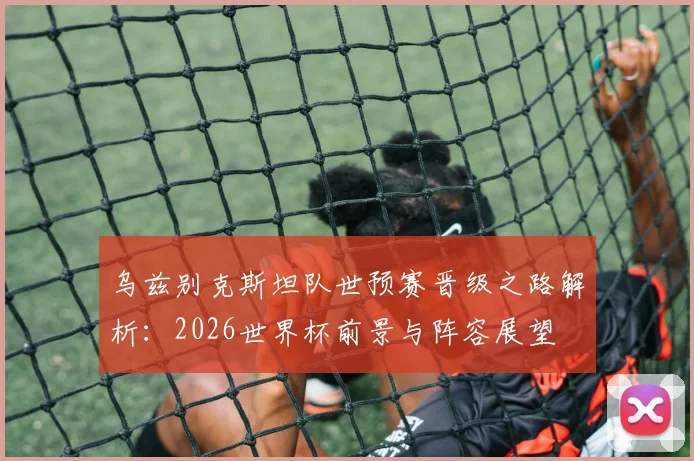 乌兹别克斯坦队世预赛晋级之路解析：2026世界杯前景与阵容展望