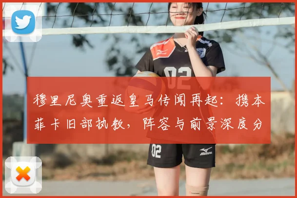 穆里尼奥重返皇马传闻再起：携本菲卡旧部执教，阵容与前景深度分析