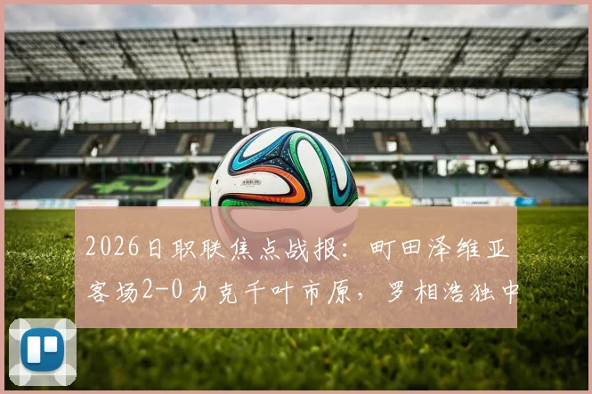 2026日职联焦点战报：町田泽维亚客场2-0力克千叶市原，罗相浩独中两元，附全场数据与精彩回放