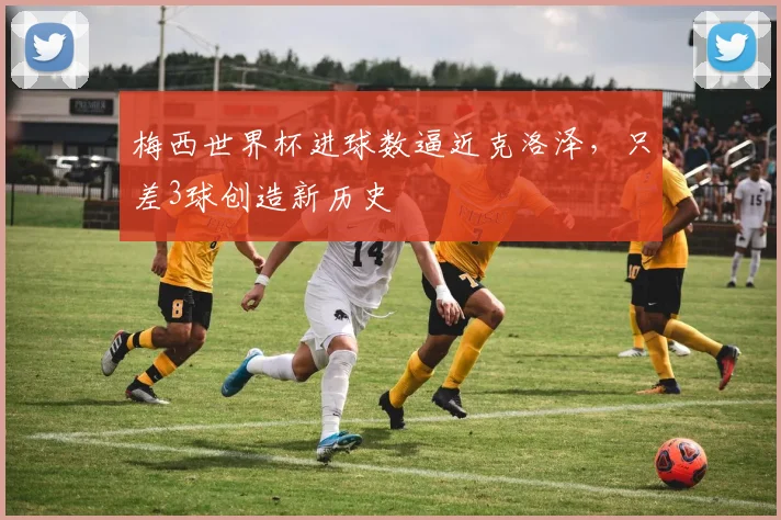 梅西世界杯进球数逼近克洛泽，只差3球创造新历史