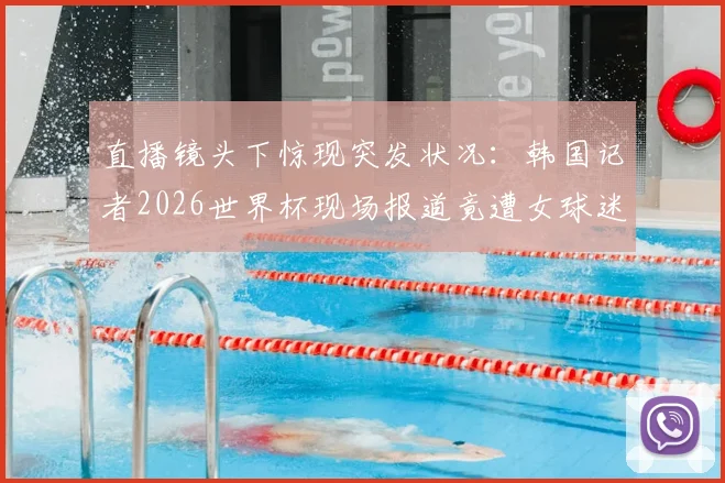 直播镜头下惊现突发状况：韩国记者2026世界杯现场报道竟遭女球迷热情“突袭”亲吻，行业规范与个人边界引发热议