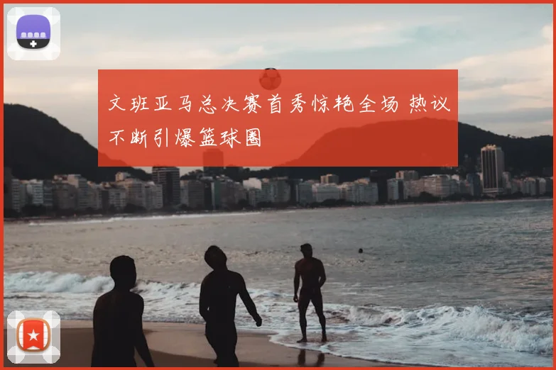 文班亚马总决赛首秀惊艳全场 热议不断引爆篮球圈