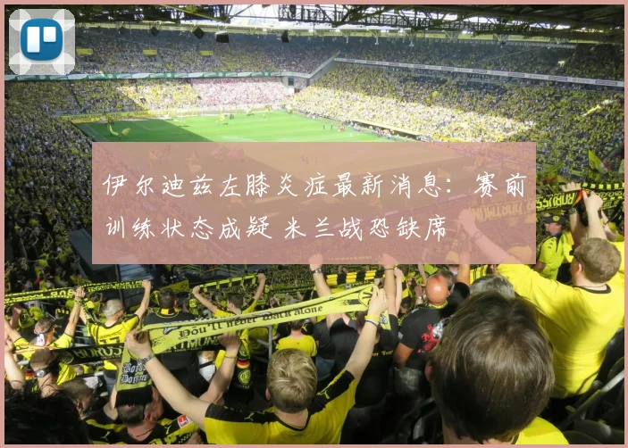 伊尔迪兹左膝炎症最新消息：赛前训练状态成疑 米兰战恐缺席