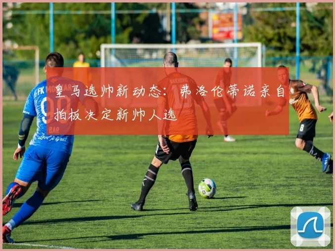 皇马选帅新动态：弗洛伦蒂诺亲自拍板决定新帅人选